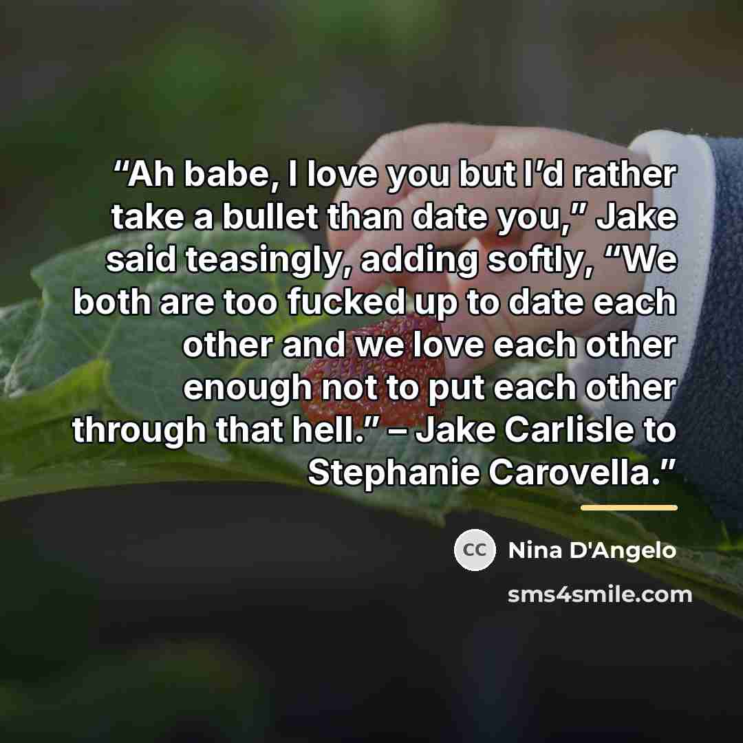 “Ah babe, I love you but I’d rather take a bullet than date you,” Jake said teasingly, adding softly, “We both are too fucked up to date each other and we love each other enough not to put each other through that hell.” – Jake Carlisle to Stephanie Carovella.” quote by Nina D'Angelo