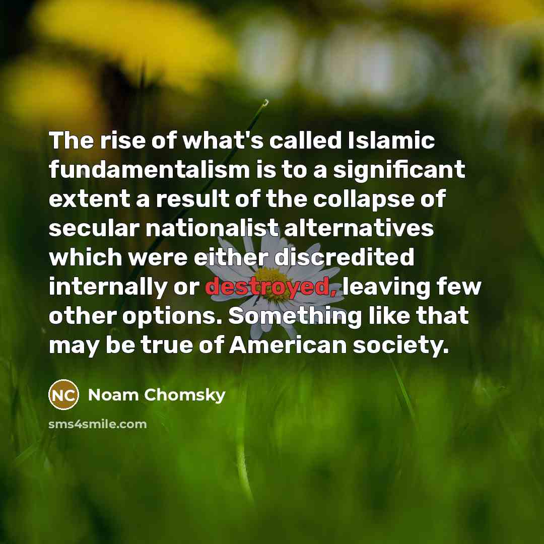 “The rise of what's called Islamic fundamentalism is to a significant extent a result of the collapse of secular nationalist alternatives which were either discredited internally or destroyed, leaving few other options. Something like that may be true of American society.” quote by Noam Chomsky
