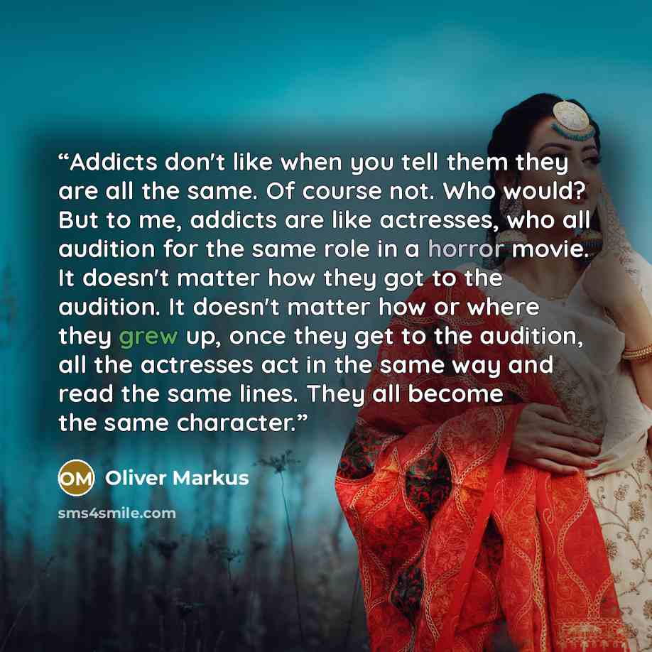 “Addicts don't like when you tell them they are all the same. Of course not. Who would? But to me, addicts are like actresses, who all audition for the same role in a horror movie. It doesn't matter how they got to the audition. It doesn't matter how or where they grew up, once they get to the…” quote by Oliver Markus