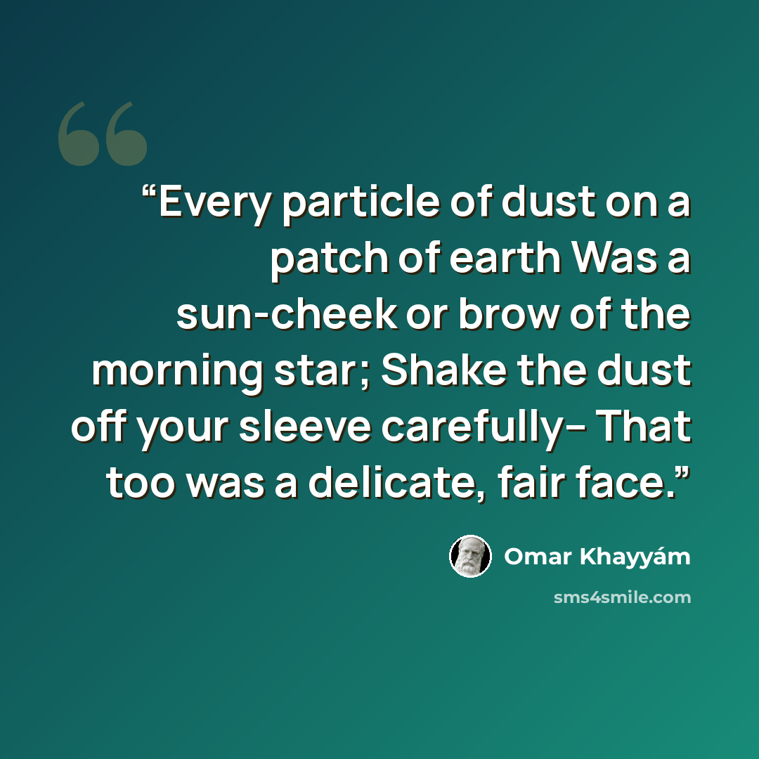 “Every particle of dust on a patch of earth Was a sun-cheek or brow of the morning star; Shake the dust off your sleeve carefully-- That too was a delicate, fair face.” quote by Omar Khayyam