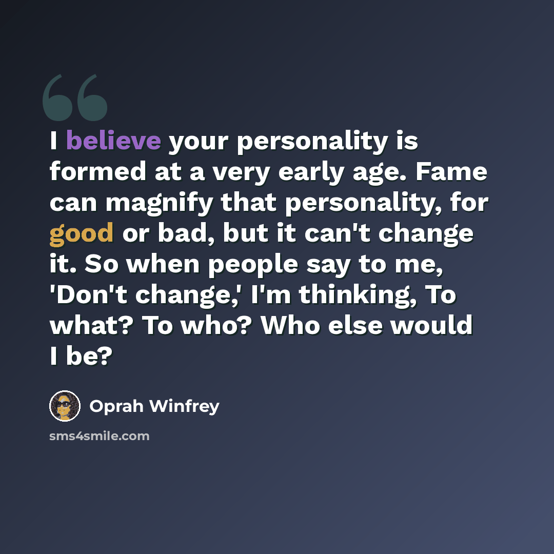 “I believe your personality is formed at a very early age. Fame can magnify that personality, for good or bad, but it can't change it. So when people say to me, 'Don't change,' I'm thinking, To what? To who? Who else would I be?” quote by Oprah Winfrey