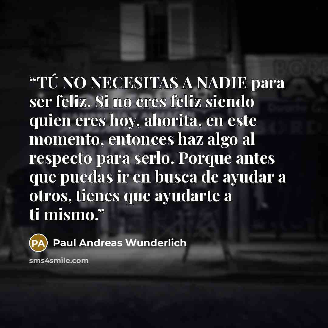 “TÚ NO NECESITAS A NADIE para ser feliz. Si no eres feliz siendo quien eres hoy, ahorita, en este momento, entonces haz algo al respecto para serlo. Porque antes que puedas ir en busca de ayudar a otros, tienes que ayudarte a ti mismo.” quote by Paul Andreas Wunderlich