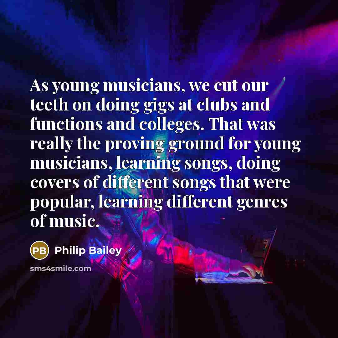 “As young musicians, we cut our teeth on doing gigs at clubs and functions and colleges. That was really the proving ground for young musicians, learning songs, doing covers of different songs that were popular, learning different genres of music.” quote by Philip Bailey