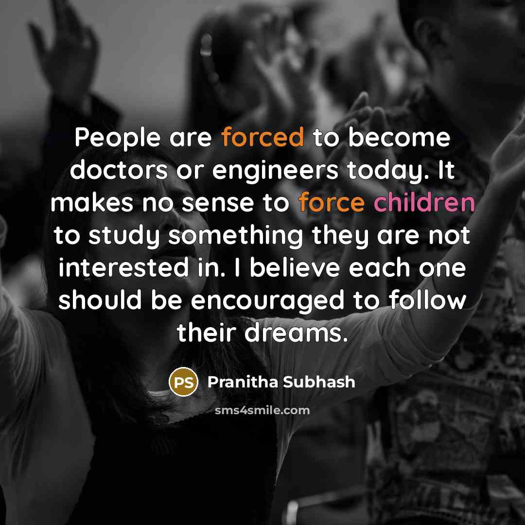 “People are forced to become doctors or engineers today. It makes no sense to force children to study something they are not interested in. I believe each one should be encouraged to follow their dreams.” quote by Pranitha Subhash