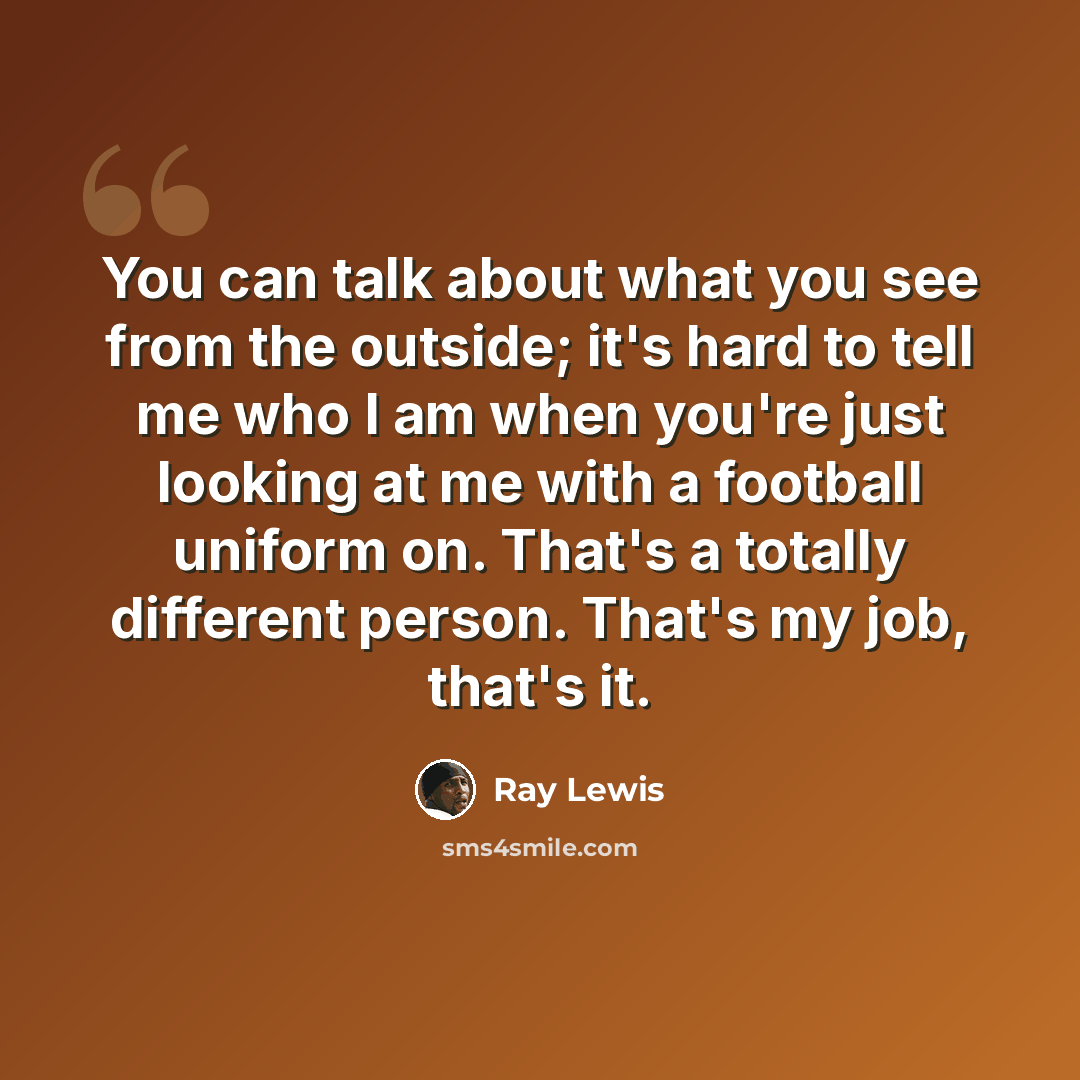 “You can talk about what you see from the outside; it's hard to tell me who I am when you're just looking at me with a football uniform on. That's a totally different person. That's my job, that's it.” quote by Ray Lewis