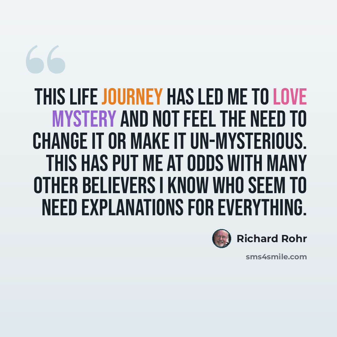 “This life journey has led me to love mystery and not feel the need to change it or make it un-mysterious. This has put me at odds with many other believers I know who seem to need explanations for everything.” quote by Richard Rohr