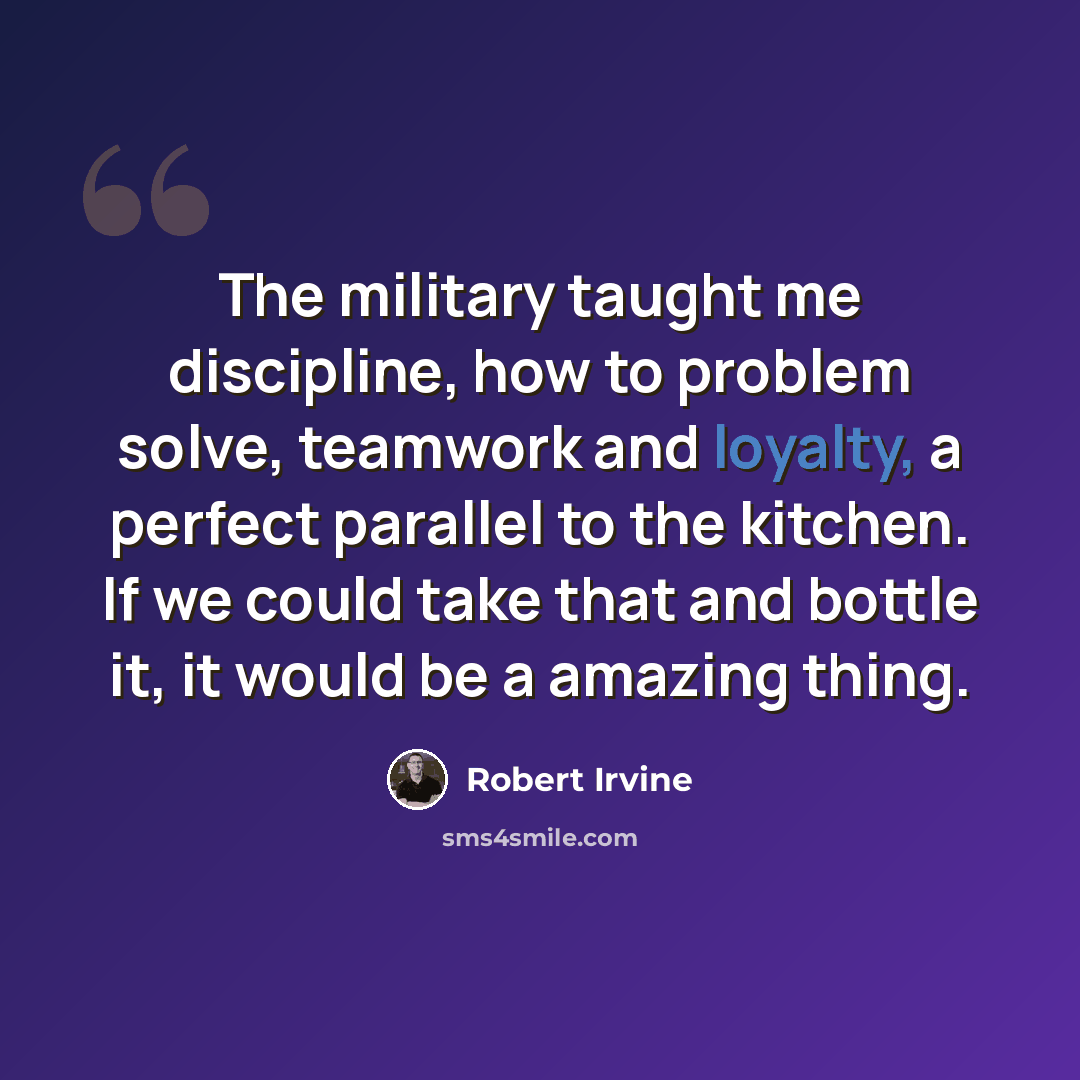 “The military taught me discipline, how to problem solve, teamwork and loyalty, a perfect parallel to the kitchen. If we could take that and bottle it, it would be a amazing thing.” quote by Robert Irvine