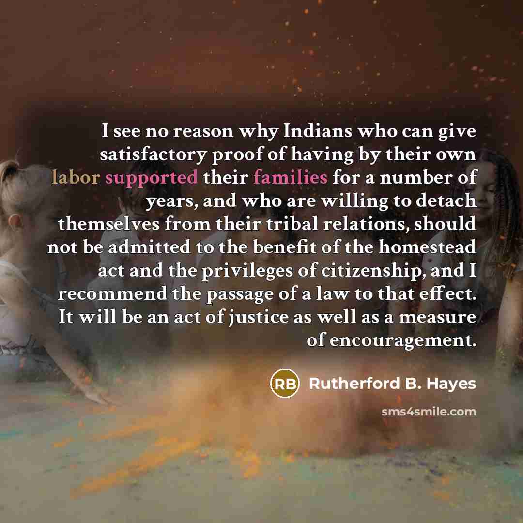 “I see no reason why Indians who can give satisfactory proof of having by their own labor supported their families for a number of years, and who are willing to detach themselves from their tribal relations, should not be admitted to the benefit of the homestead act and the privileges of…” quote by Rutherford B. Hayes