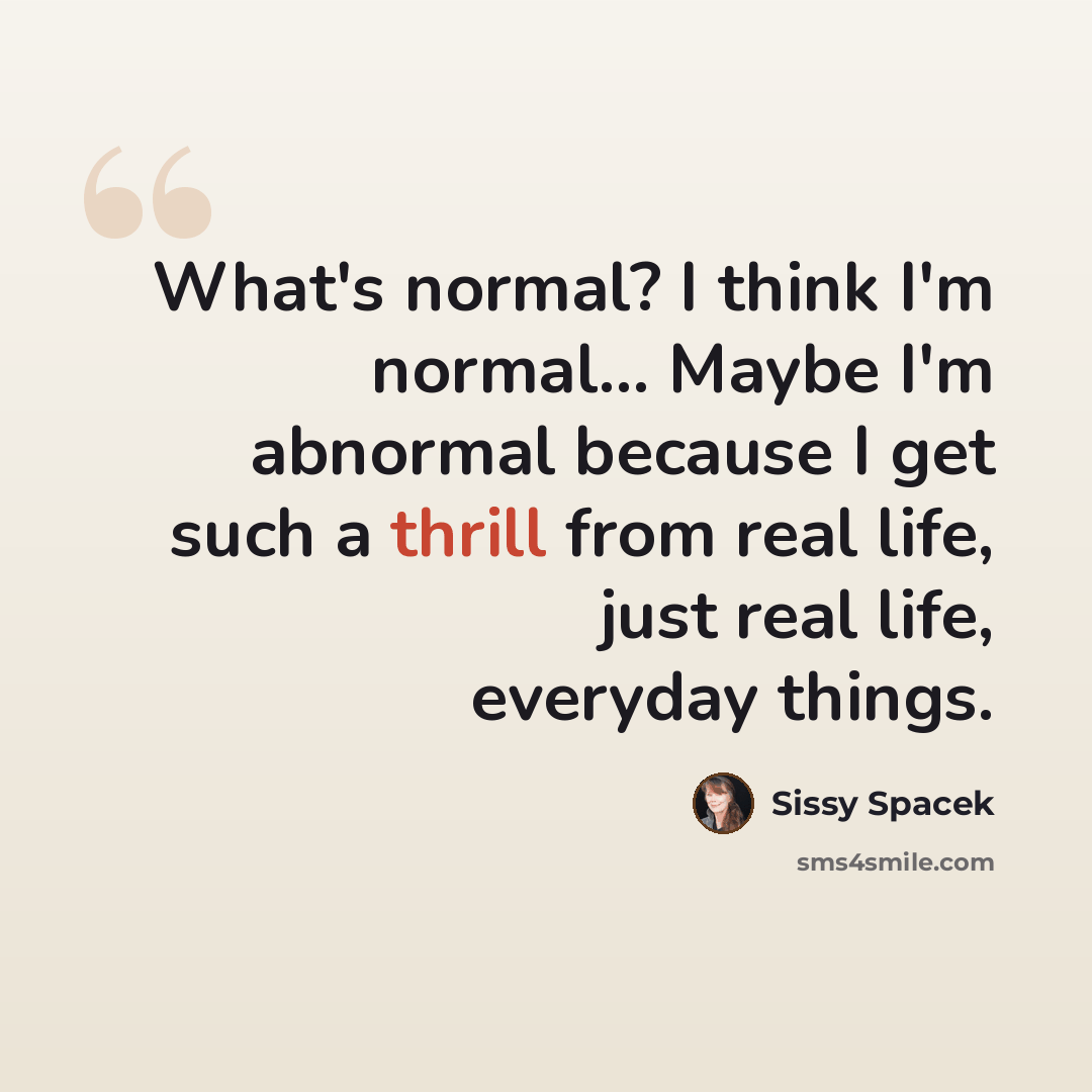 “What's normal? I think I'm normal... Maybe I'm abnormal because I get such a thrill from real life, just real life, everyday things.” quote by Sissy Spacek