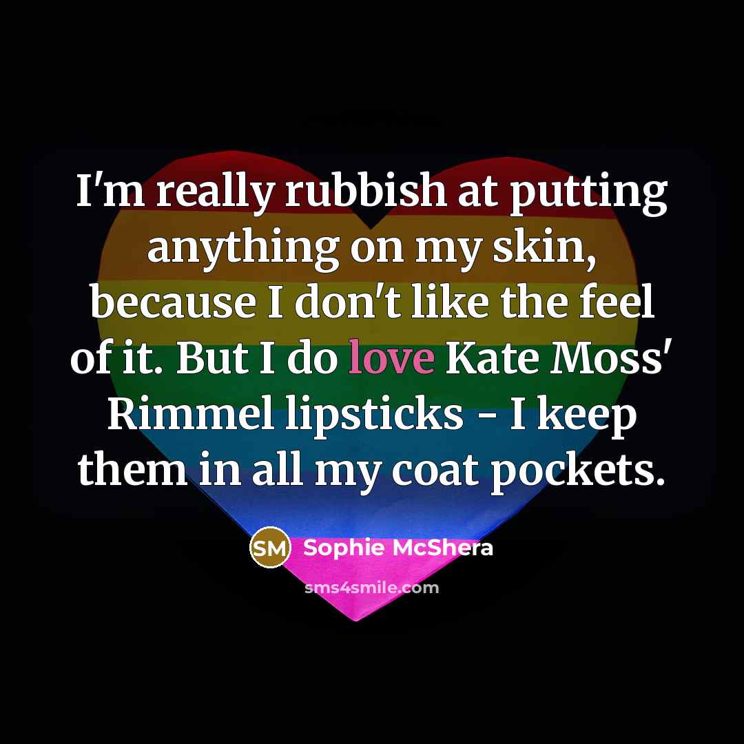 “I'm really rubbish at putting anything on my skin, because I don't like the feel of it. But I do love Kate Moss' Rimmel lipsticks - I keep them in all my coat pockets.” quote by Sophie McShera