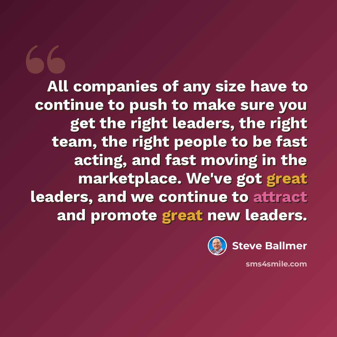 “All companies of any size have to continue to push to make sure you get the right leaders, the right team, the right people to be fast acting, and fast moving in the marketplace. We've got great leaders, and we continue to attract and promote great new leaders.” quote by Steve Ballmer
