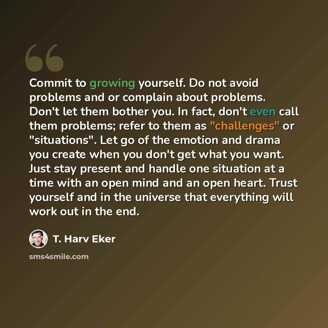 “Commit to growing yourself. Do not avoid problems and or complain about problems. Don't let them bother you. In fact, don't even call them problems; refer to them as "challenges" or "situations". Let go of the emotion and drama you create when you don't get what you want. Just stay present and…” quote by T. Harv Eker