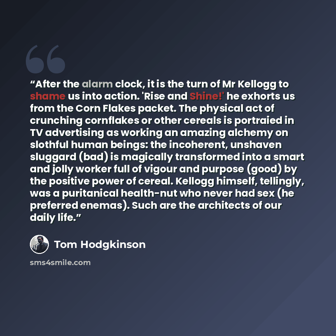 “After the alarm clock, it is the turn of Mr Kellogg to shame us into action. 'Rise and Shine!' he exhorts us from the Corn Flakes packet. The physical act of crunching cornflakes or other cereals is portraied in TV advertising as working an amazing alchemy on slothful human beings: the incoherent…” quote by Tom Hodgkinson