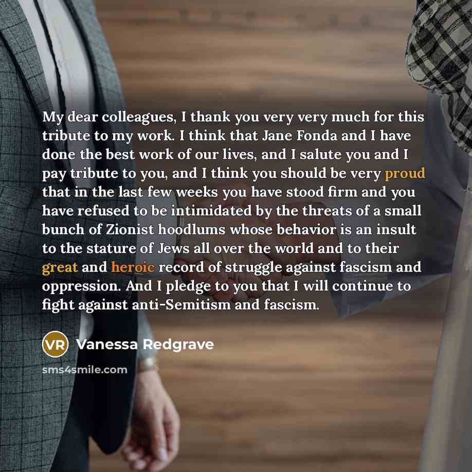 “My dear colleagues, I thank you very very much for this tribute to my work. I think that Jane Fonda and I have done the best work of our lives, and I salute you and I pay tribute to you, and I think you should be very proud that in the last few weeks you have stood firm and you have refused to be…” quote by Vanessa Redgrave