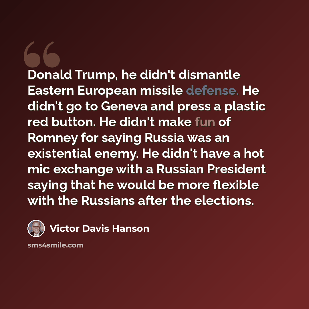 “Donald Trump, he didn't dismantle Eastern European missile defense. He didn't go to Geneva and press a plastic red button. He didn't make fun of Romney for saying Russia was an existential enemy. He didn't have a hot mic exchange with a Russian President saying that he would be more flexible with…” quote by Victor Davis Hanson