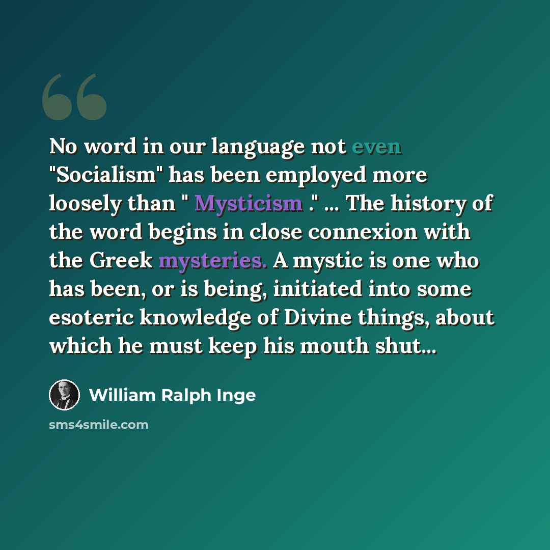 “No word in our language not even "Socialism" has been employed more loosely than " Mysticism ." ... The history of the word begins in close connexion with the Greek mysteries. A mystic is one who has been, or is being, initiated into some esoteric knowledge of Divine things, about which he must…” quote by William Ralph Inge
