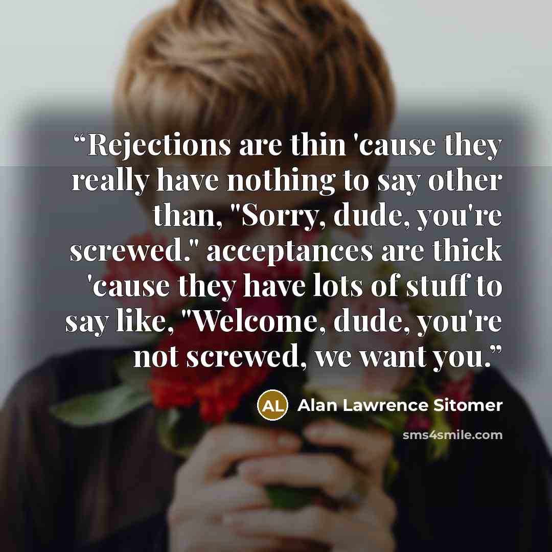 “Rejections are thin 'cause they really have nothing to say other than, "Sorry, dude, you're screwed." acceptances are thick 'cause they have lots of stuff to say like, "Welcome, dude, you're not screwed, we want you.” quote by Alan Lawrence Sitomer