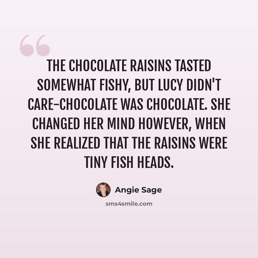 “the chocolate raisins tasted somewhat fishy, but Lucy didn't care-chocolate was chocolate. She changed her mind however, when she realized that the raisins were tiny fish heads.” quote by Angie Sage
