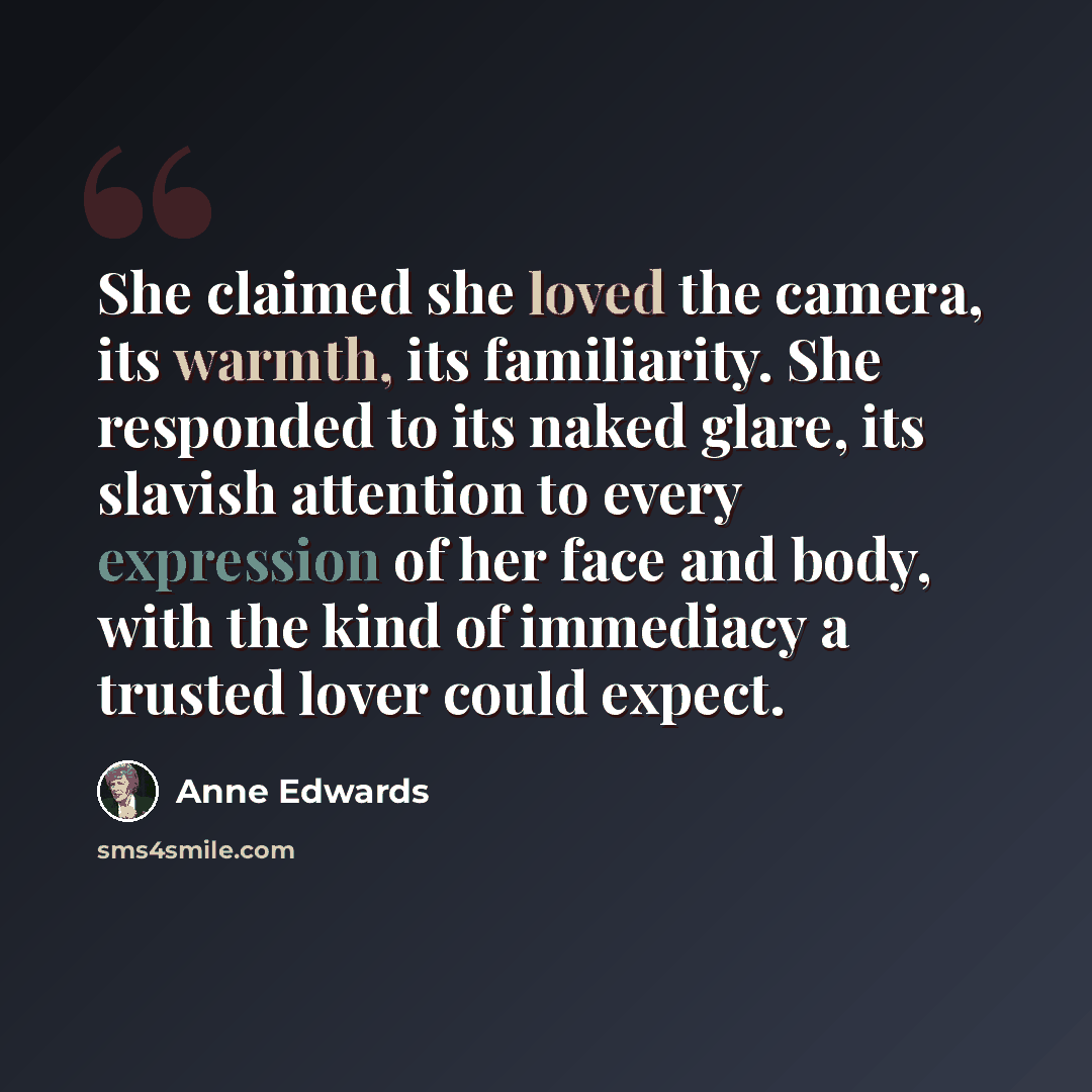 “She claimed she loved the camera, its warmth, its familiarity. She responded to its naked glare, its slavish attention to every expression of her face and body, with the kind of immediacy a trusted lover could expect.” quote by Anne Edwards