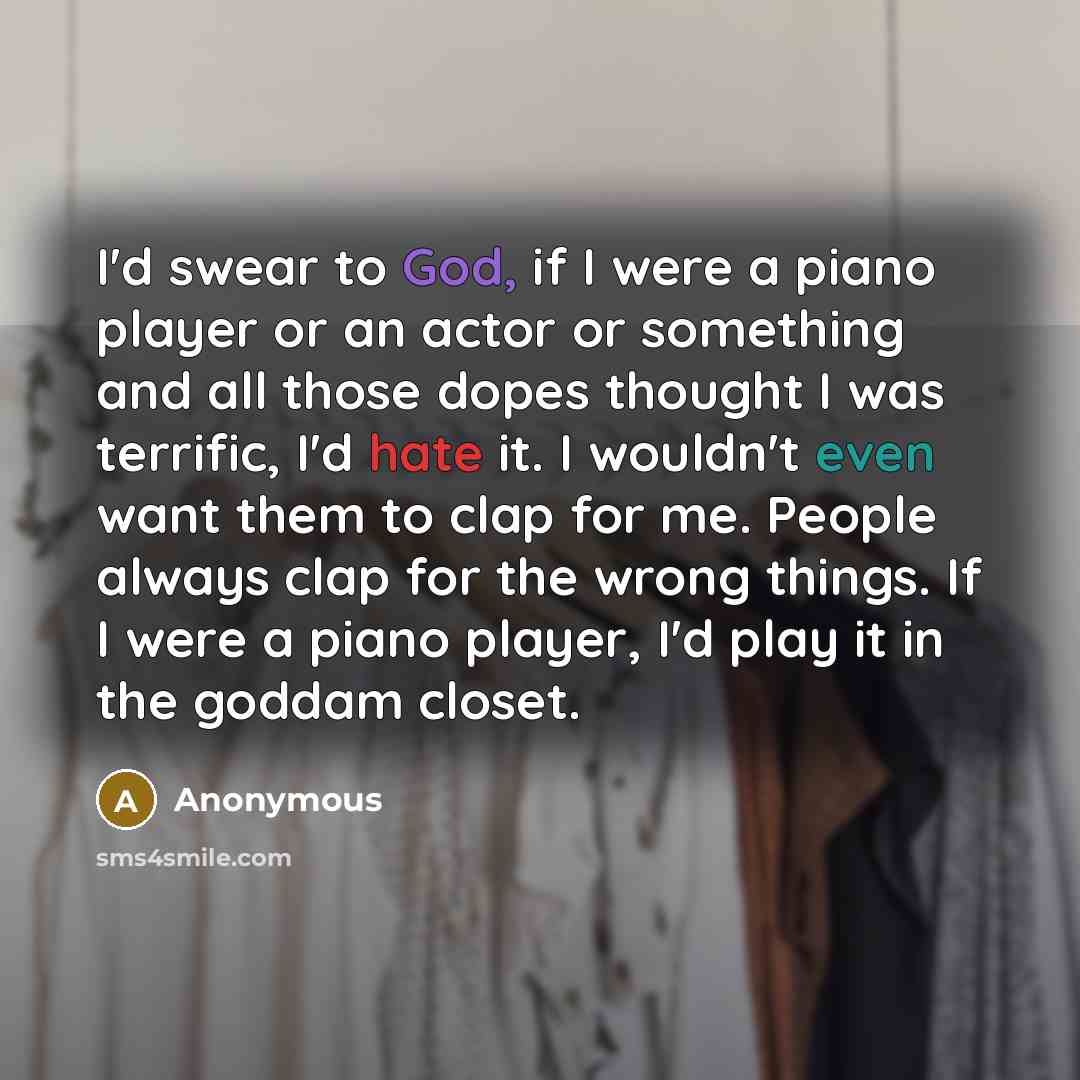 “I'd swear to God, if I were a piano player or an actor or something and all those dopes thought I was terrific, I'd hate it. I wouldn't even want them to clap for me. People always clap for the wrong things. If I were a piano player, I'd play it in the goddam closet.” quote by Anonymous