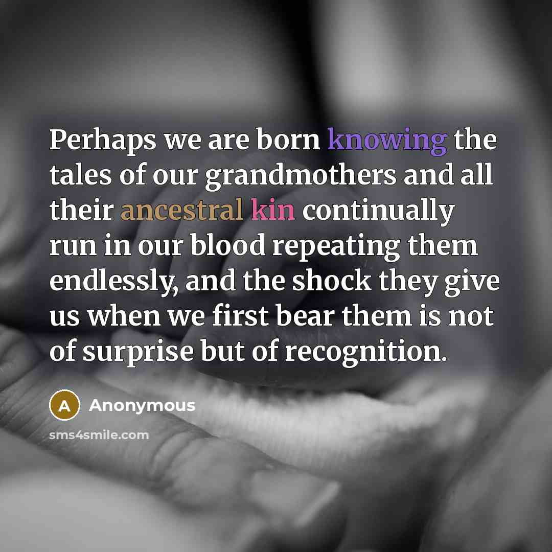 “Perhaps we are born knowing the tales of our grandmothers and all their ancestral kin continually run in our blood repeating them endlessly, and the shock they give us when we first bear them is not of surprise but of recognition.” quote by Anonymous