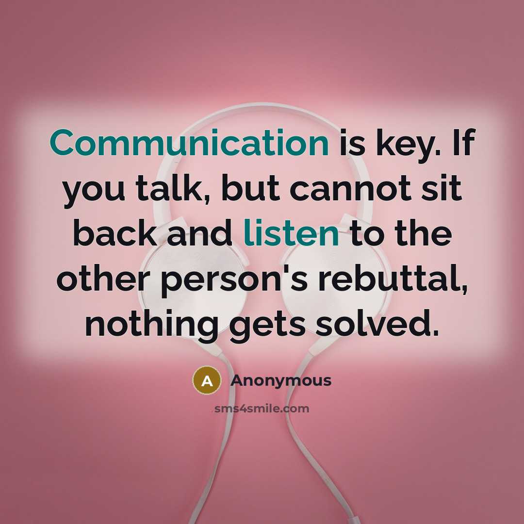 “Communication is key. If you talk, but cannot sit back and listen to the other person's rebuttal, nothing gets solved.” quote by Anonymous