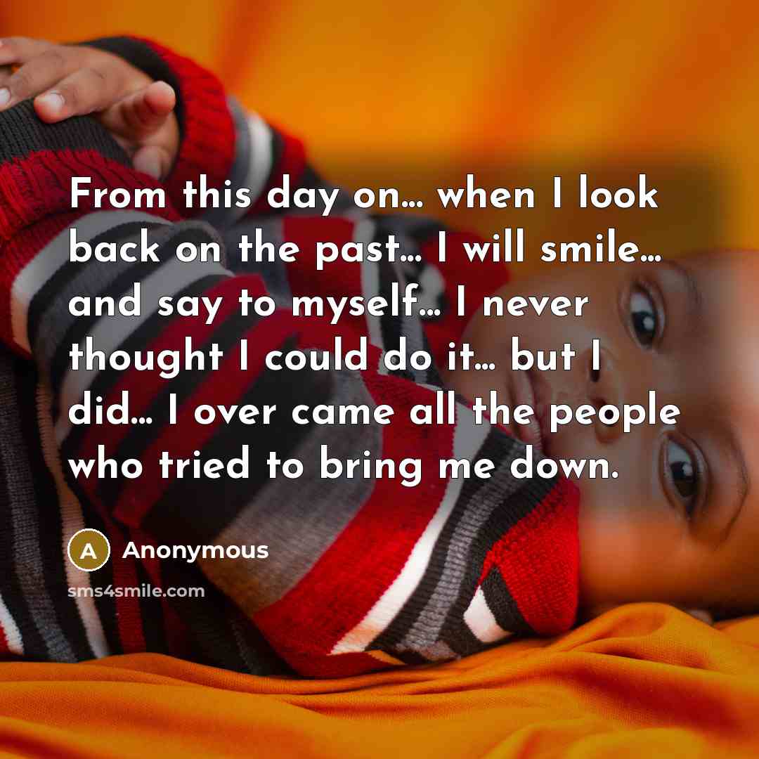“From this day on... when I look back on the past... I will smile... and say to myself... I never thought I could do it... but I did... I over came all the people who tried to bring me down.” quote by Anonymous