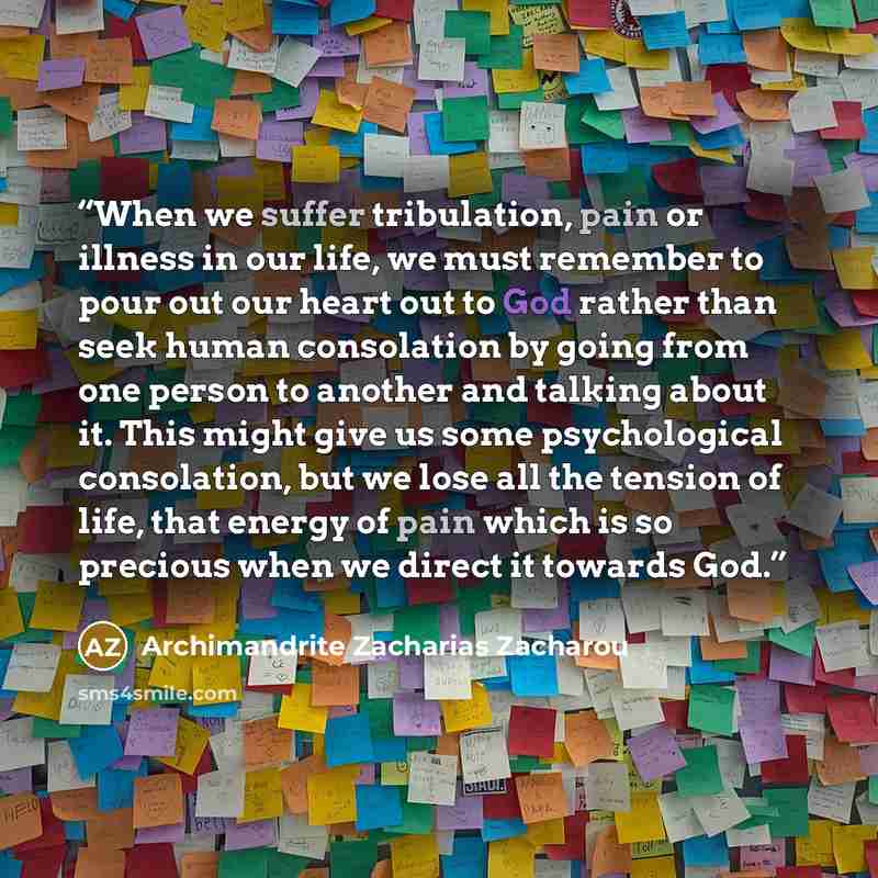 “When we suffer tribulation, pain or illness in our life, we must remember to pour out our heart out to God rather than seek human consolation by going from one person to another and talking about it. This might give us some psychological consolation, but we lose all the tension of life, that…” quote by Archimandrite Zacharias Zacharou