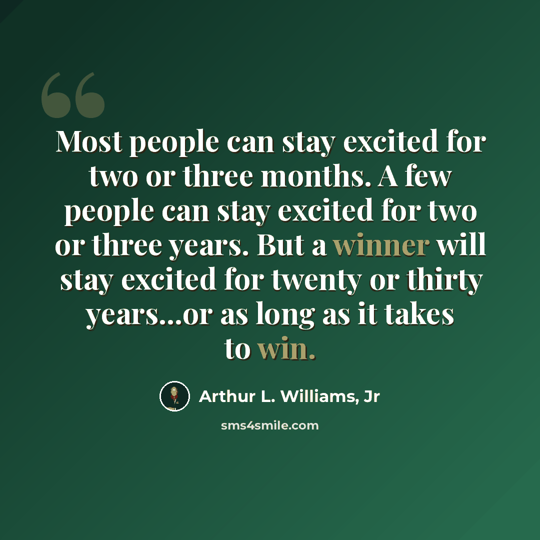 “Most people can stay excited for two or three months. A few people can stay excited for two or three years. But a winner will stay excited for twenty or thirty years...or as long as it takes to win.” quote by Arthur L. Williams, Jr