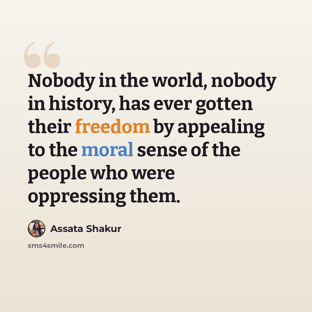 “Nobody in the world, nobody in history, has ever gotten their freedom by appealing to the moral sense of the people who were oppressing them.” quote by Assata Shakur