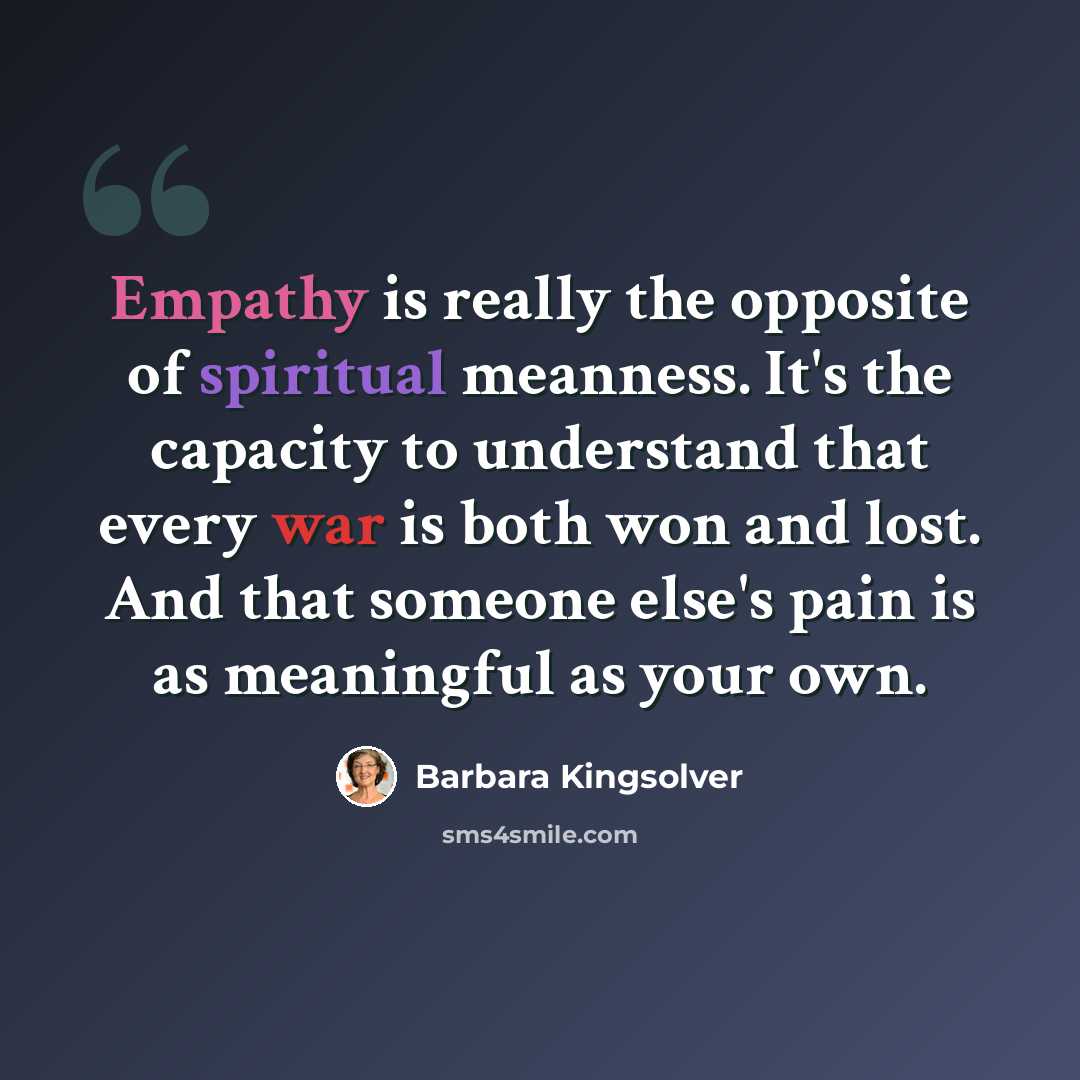 “Empathy is really the opposite of spiritual meanness. It's the capacity to understand that every war is both won and lost. And that someone else's pain is as meaningful as your own.” quote by Barbara Kingsolver