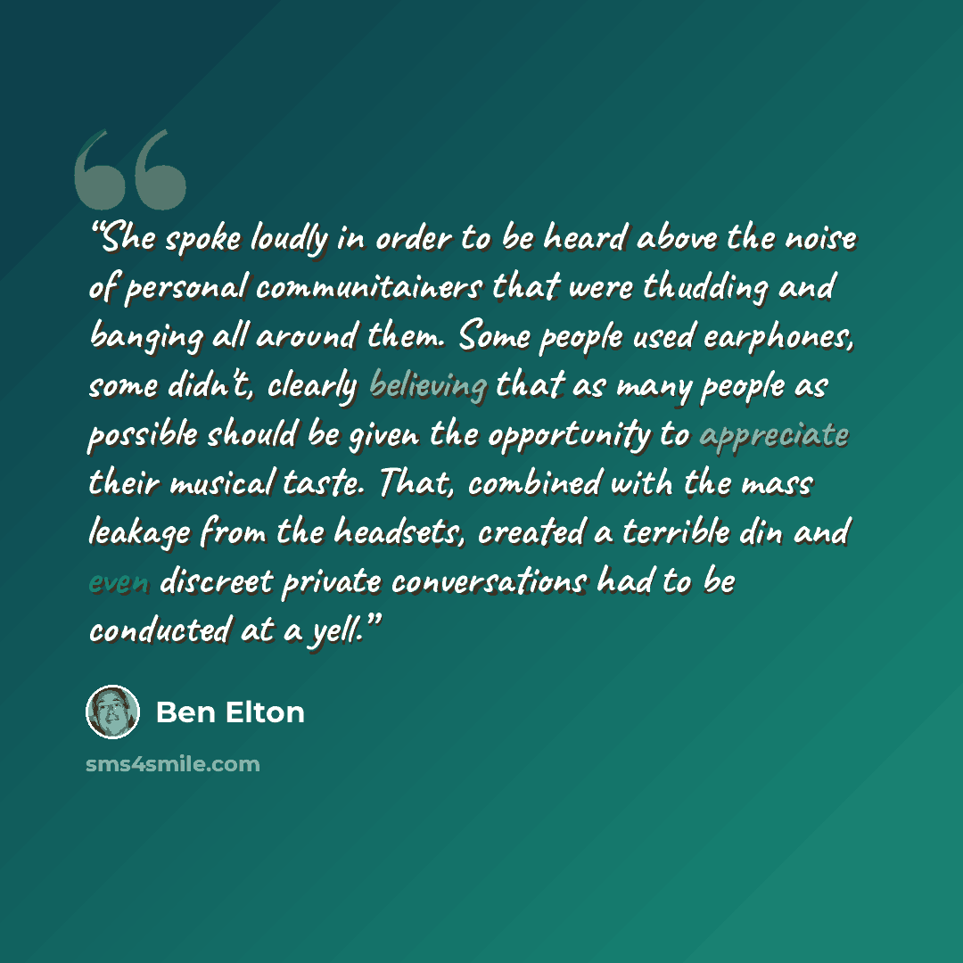 “She spoke loudly in order to be heard above the noise of personal communitainers that were thudding and banging all around them. Some people used earphones, some didn't, clearly believing that as many people as possible should be given the opportunity to appreciate their musical taste. That…” quote by Ben Elton