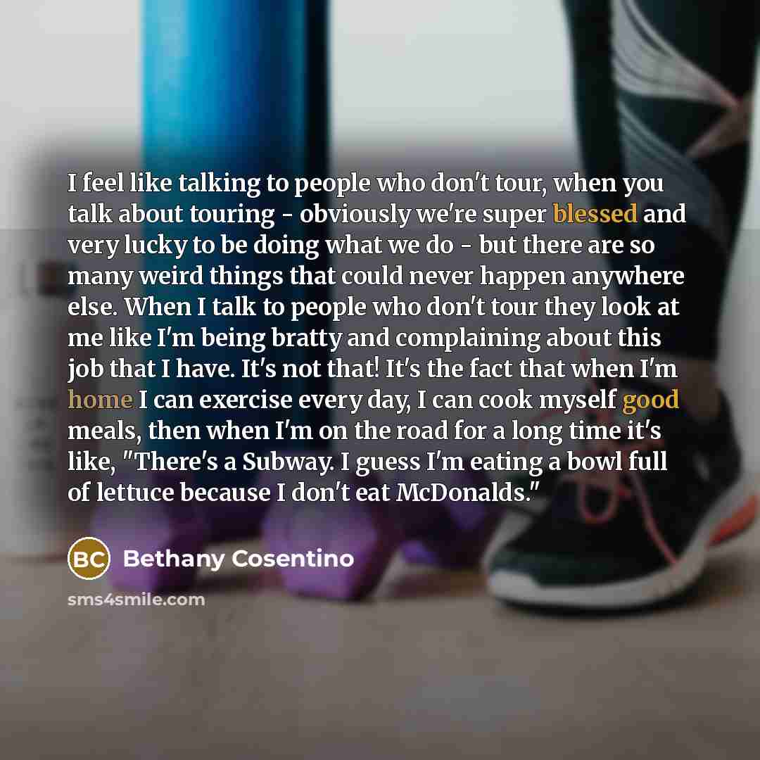 “I feel like talking to people who don't tour, when you talk about touring - obviously we're super blessed and very lucky to be doing what we do - but there are so many weird things that could never happen anywhere else. When I talk to people who don't tour they look at me like I'm being bratty and…” quote by Bethany Cosentino