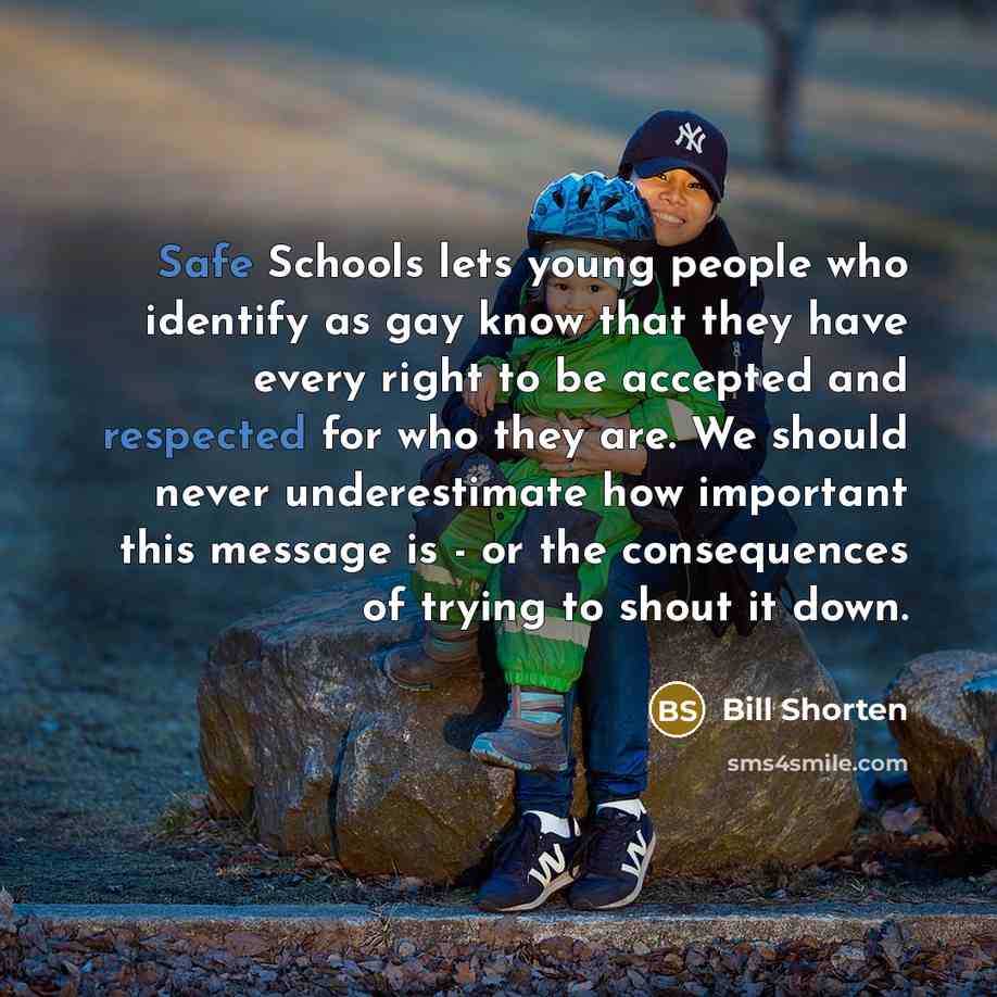“Safe Schools lets young people who identify as gay know that they have every right to be accepted and respected for who they are. We should never underestimate how important this message is - or the consequences of trying to shout it down.” quote by Bill Shorten