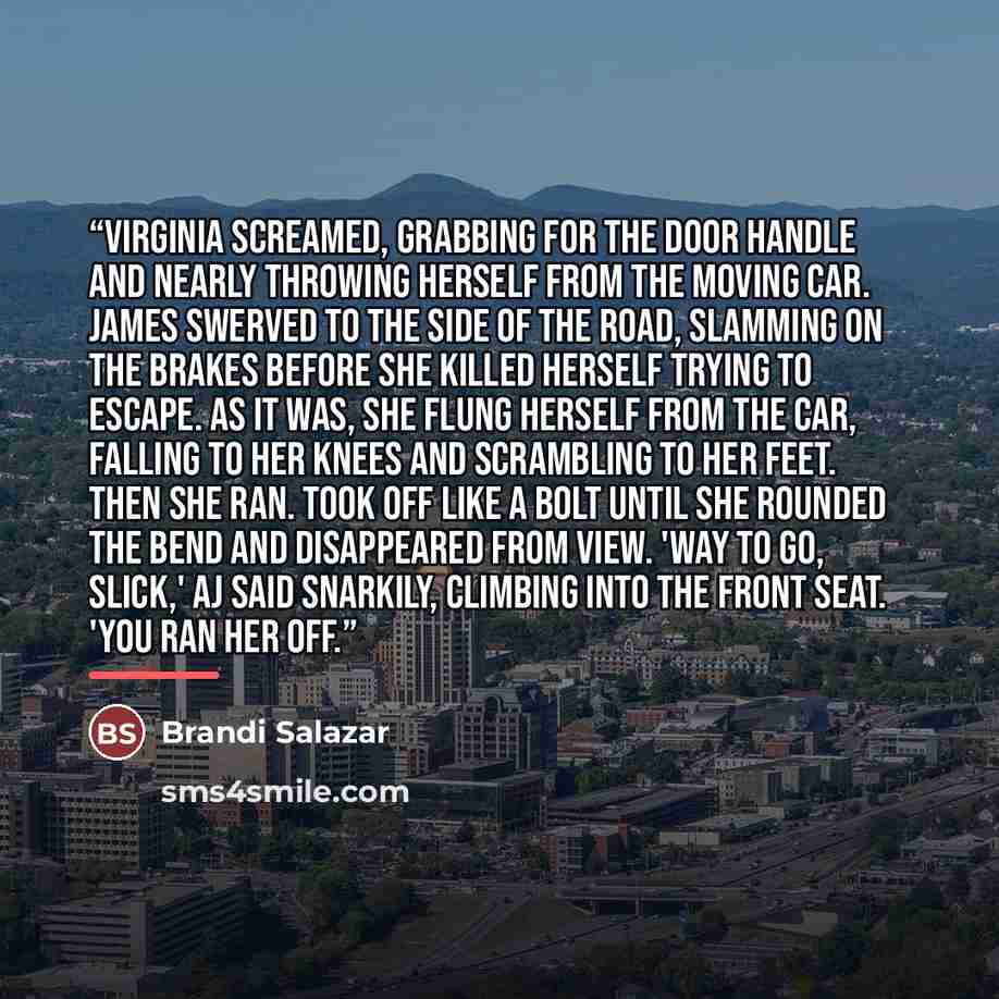 “Virginia screamed, grabbing for the door handle and nearly throwing herself from the moving car. James swerved to the side of the road, slamming on the brakes before she killed herself trying to escape. As it was, she flung herself from the car, falling to her knees and scrambling to her feet…” quote by Brandi Salazar