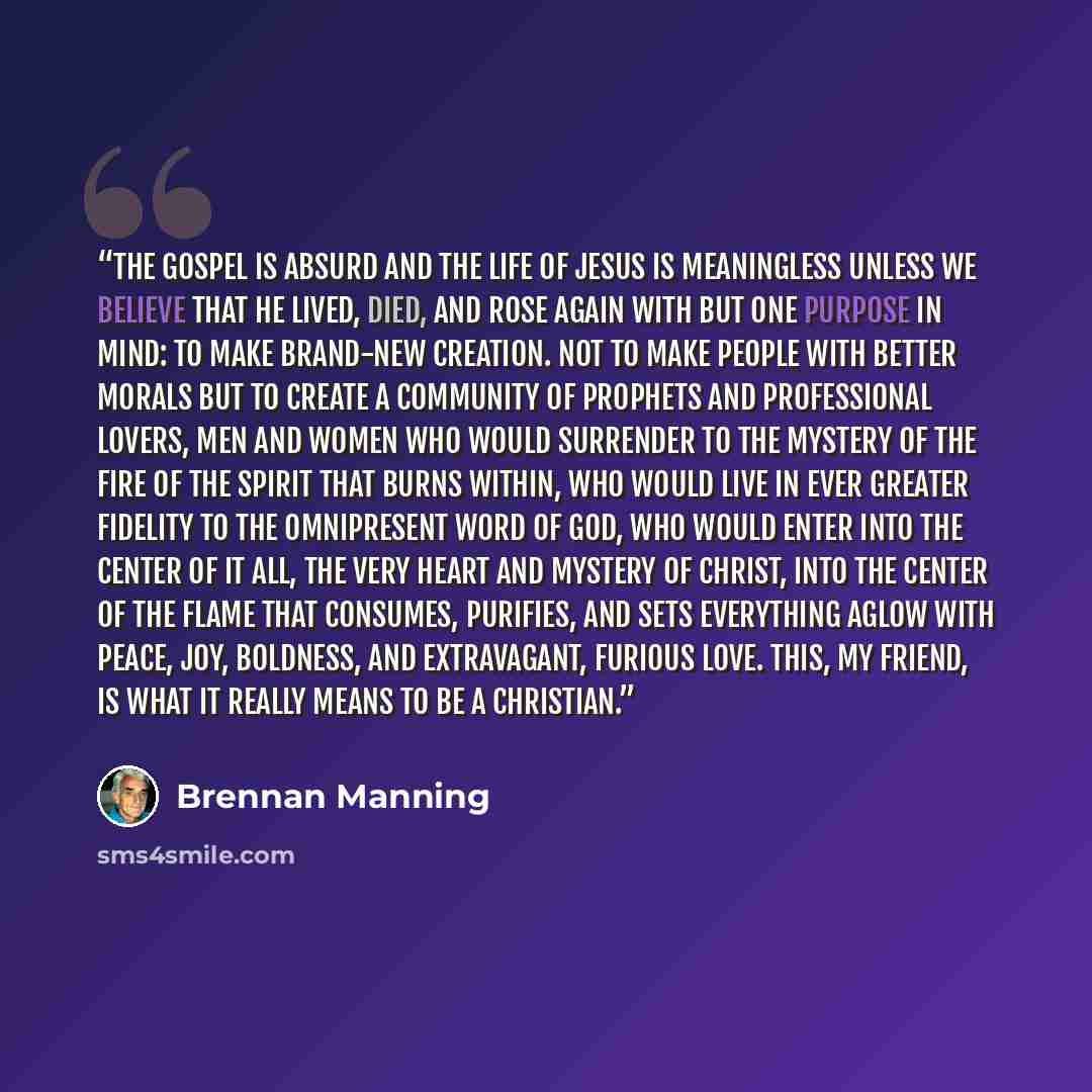 “The gospel is absurd and the life of Jesus is meaningless unless we believe that He lived, died, and rose again with but one purpose in mind: to make brand-new creation. Not to make people with better morals but to create a community of prophets and professional lovers, men and women who would…” quote by Brennan Manning