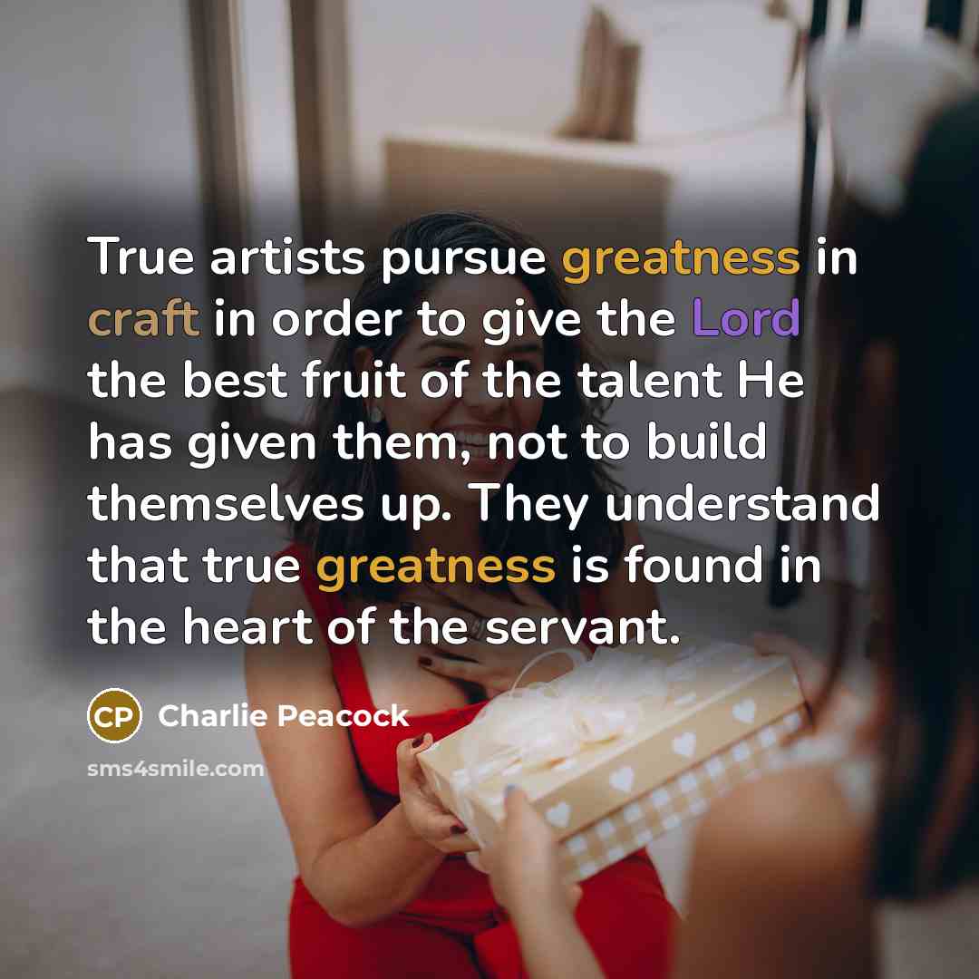 “True artists pursue greatness in craft in order to give the Lord the best fruit of the talent He has given them, not to build themselves up. They understand that true greatness is found in the heart of the servant.” quote by Charlie Peacock