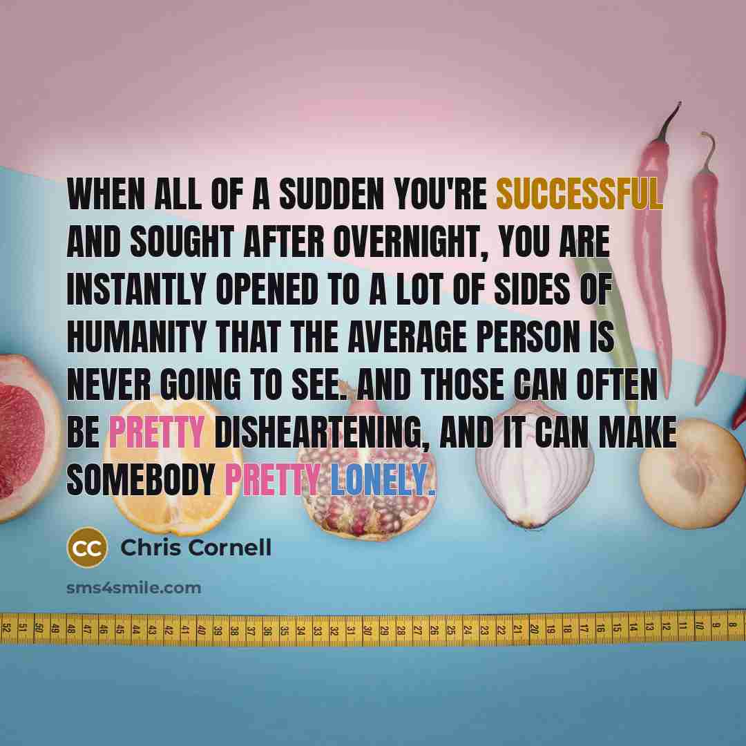 “When all of a sudden you're successful and sought after overnight, you are instantly opened to a lot of sides of humanity that the average person is never going to see. And those can often be pretty disheartening, and it can make somebody pretty lonely.” quote by Chris Cornell