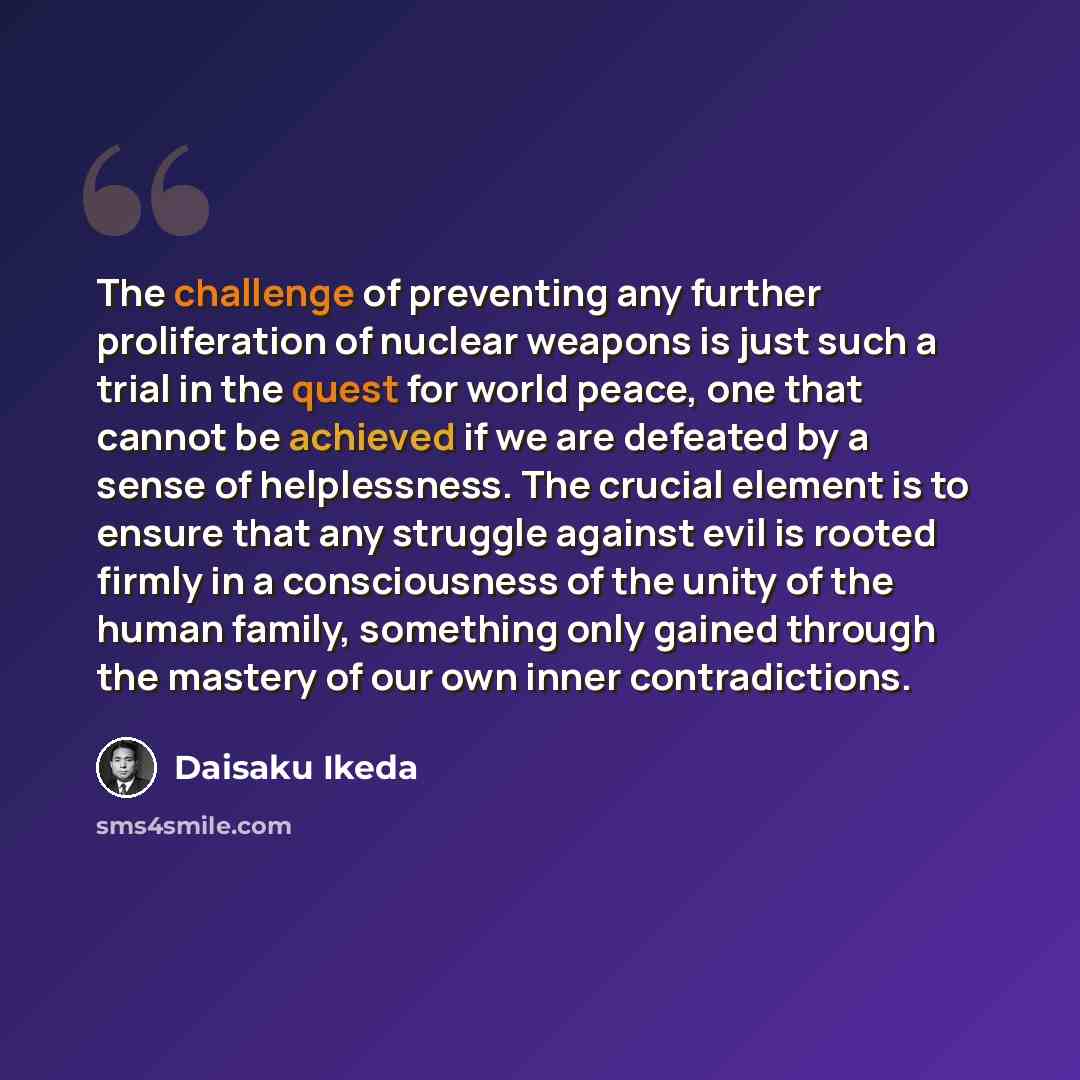 “The challenge of preventing any further proliferation of nuclear weapons is just such a trial in the quest for world peace, one that cannot be achieved if we are defeated by a sense of helplessness. The crucial element is to ensure that any struggle against evil is rooted firmly in a consciousness…” quote by Daisaku Ikeda