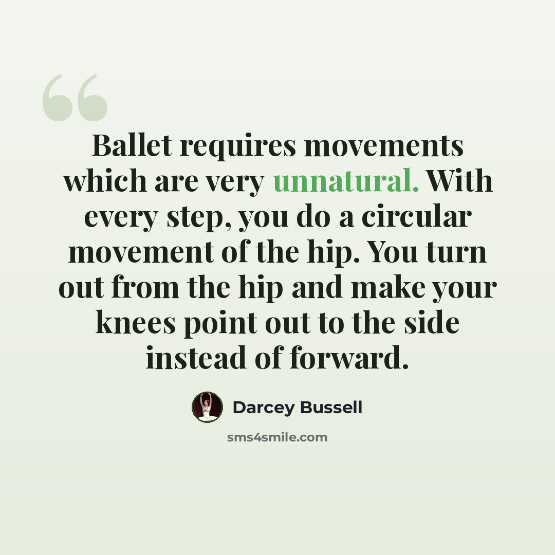“Ballet requires movements which are very unnatural. With every step, you do a circular movement of the hip. You turn out from the hip and make your knees point out to the side instead of forward.” quote by Darcey Bussell