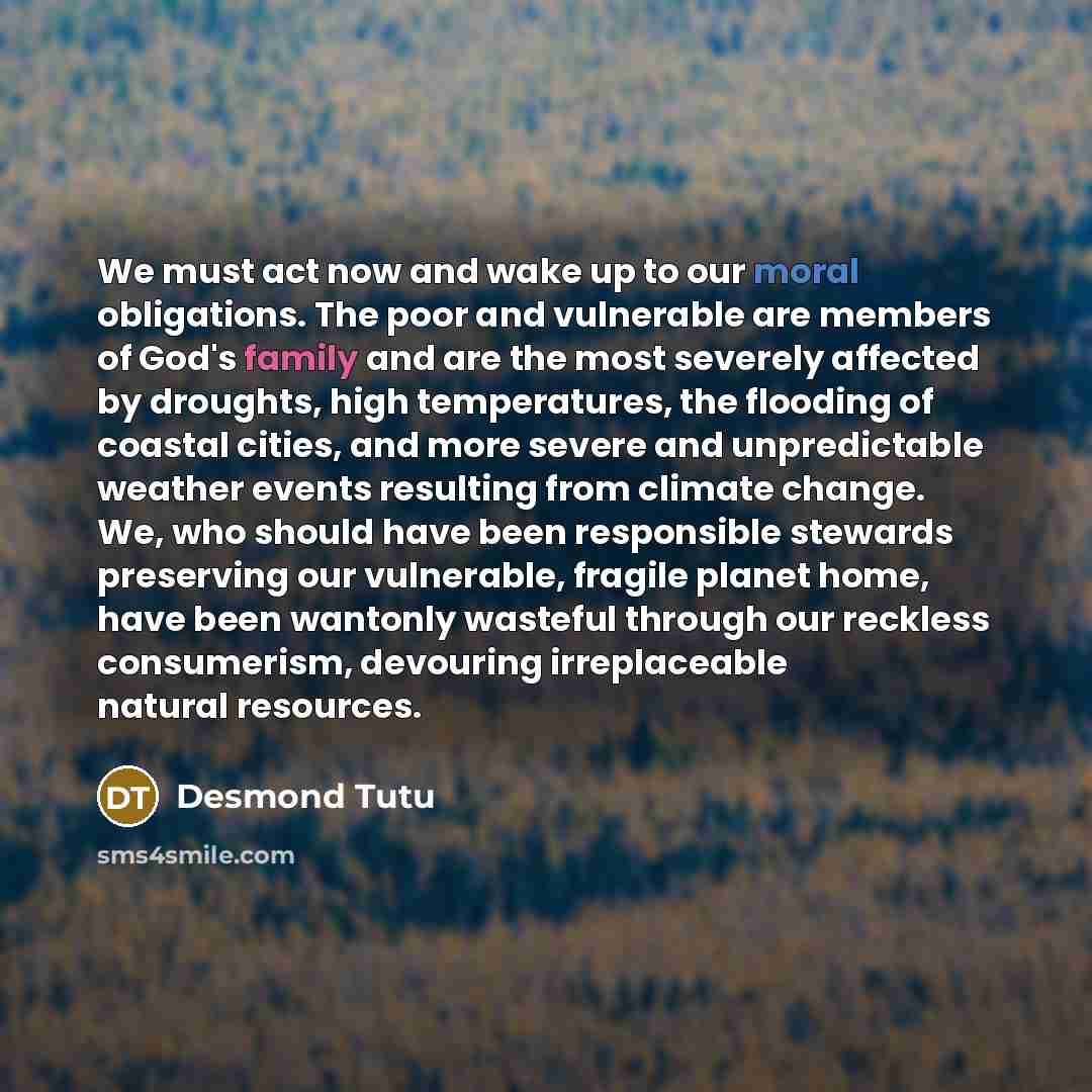“We must act now and wake up to our moral obligations. The poor and vulnerable are members of God's family and are the most severely affected by droughts, high temperatures, the flooding of coastal cities, and more severe and unpredictable weather events resulting from climate change. We, who…” quote by Desmond Tutu