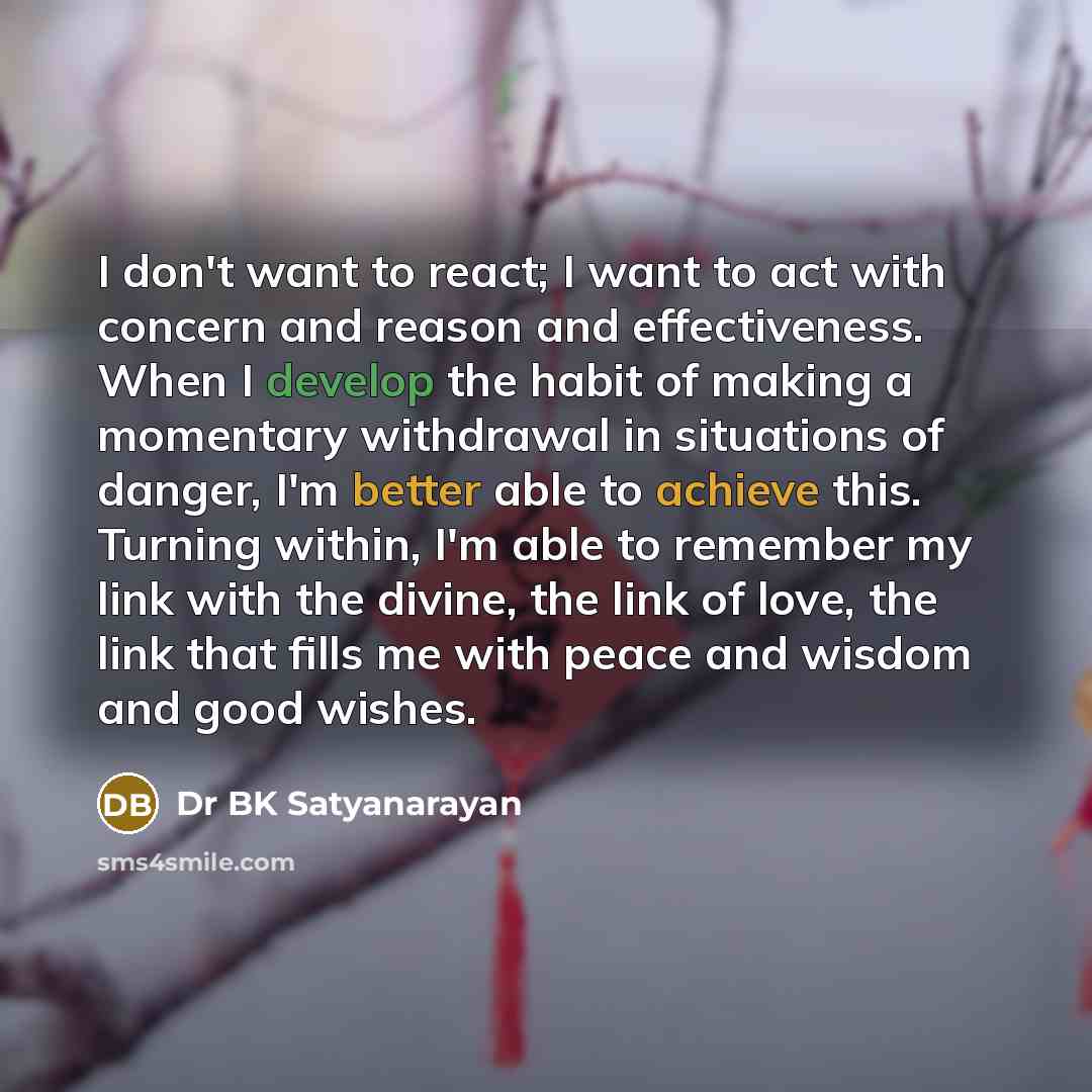 “I don't want to react; I want to act with concern and reason and effectiveness. When I develop the habit of making a momentary withdrawal in situations of danger, I'm better able to achieve this. Turning within, I'm able to remember my link with the divine, the link of love, the link that fills me…” quote by Dr BK Satyanarayan