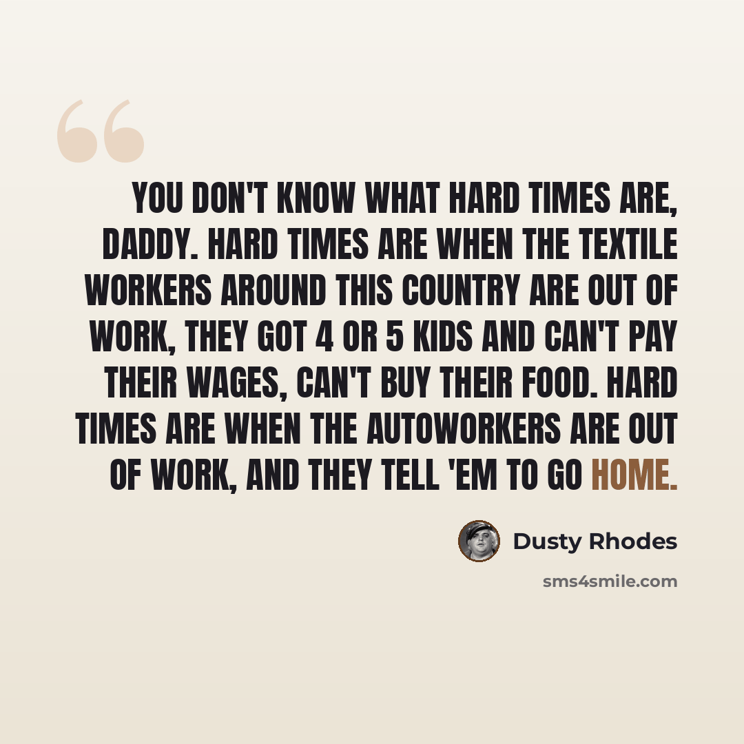 “You don't know what hard times are, daddy. Hard times are when the textile workers around this country are out of work, they got 4 or 5 kids and can't pay their wages, can't buy their food. Hard times are when the autoworkers are out of work, and they tell 'em to go home.” quote by Dusty Rhodes