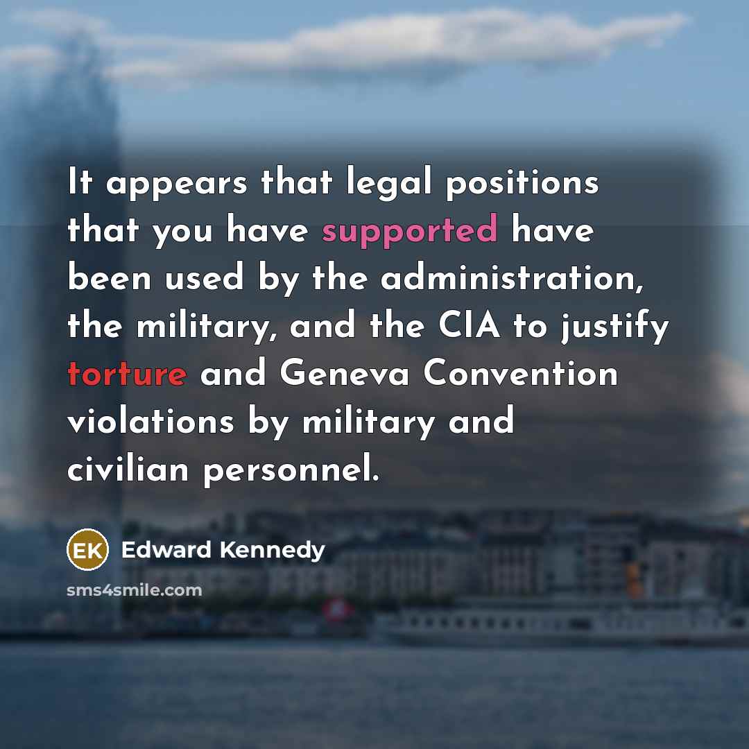 “It appears that legal positions that you have supported have been used by the administration, the military, and the CIA to justify torture and Geneva Convention violations by military and civilian personnel.” quote by Edward Kennedy