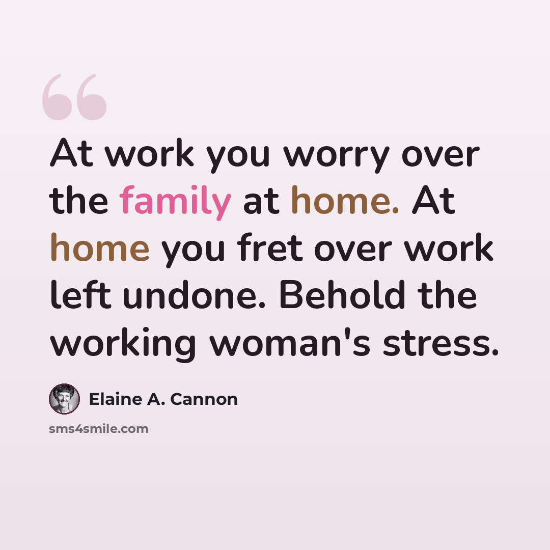“At work you worry over the family at home. At home you fret over work left undone. Behold the working woman's stress.” quote by Elaine A. Cannon
