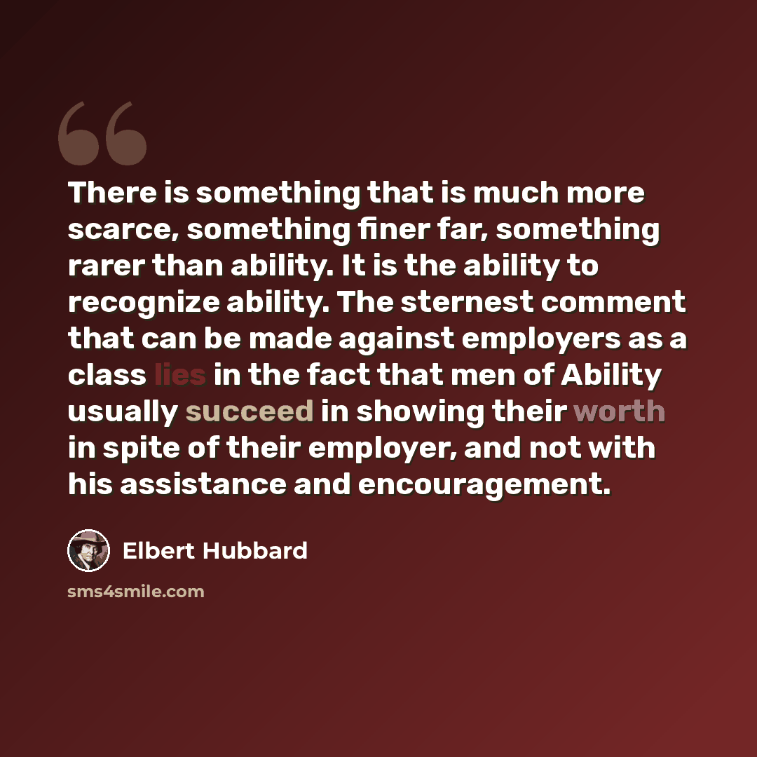 “There is something that is much more scarce, something finer far, something rarer than ability. It is the ability to recognize ability. The sternest comment that can be made against employers as a class lies in the fact that men of Ability usually succeed in showing their worth in spite of their…” quote by Elbert Hubbard