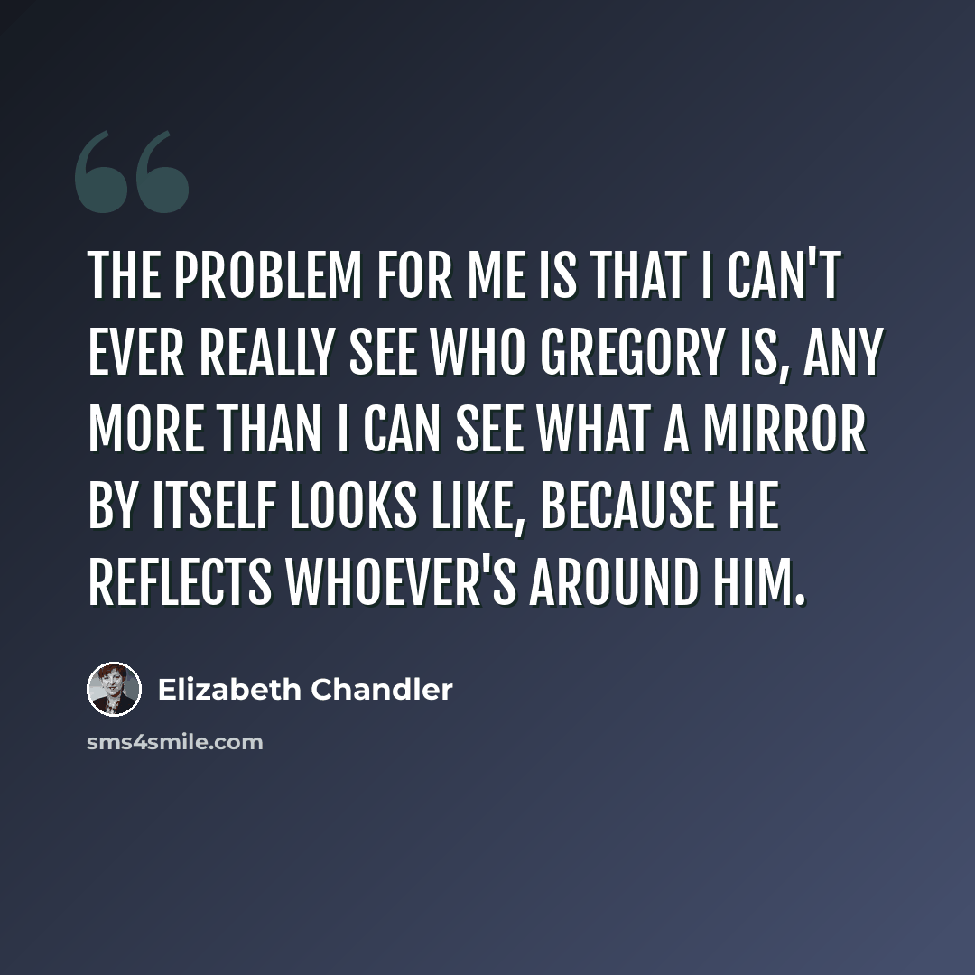 “The problem for me is that I can't ever really see who Gregory is, any more than I can see what a mirror by itself looks like, because he reflects whoever's around him.” quote by Elizabeth Chandler