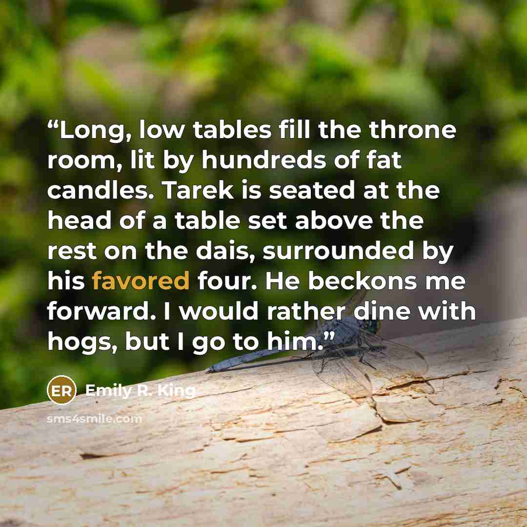 “Long, low tables fill the throne room, lit by hundreds of fat candles. Tarek is seated at the head of a table set above the rest on the dais, surrounded by his favored four. He beckons me forward. I would rather dine with hogs, but I go to him.” quote by Emily R. King
