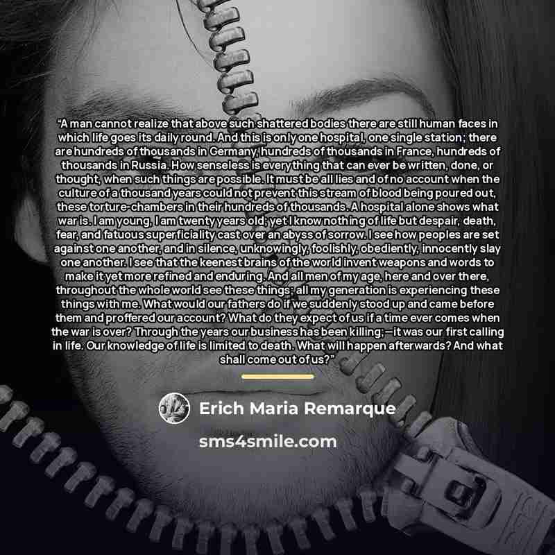 “A man cannot realize that above such shattered bodies there are still human faces in which life goes its daily round. And this is only one hospital, one single station; there are hundreds of thousands in Germany, hundreds of thousands in France, hundreds of thousands in Russia. How senseless is…” quote by Erich Maria Remarque