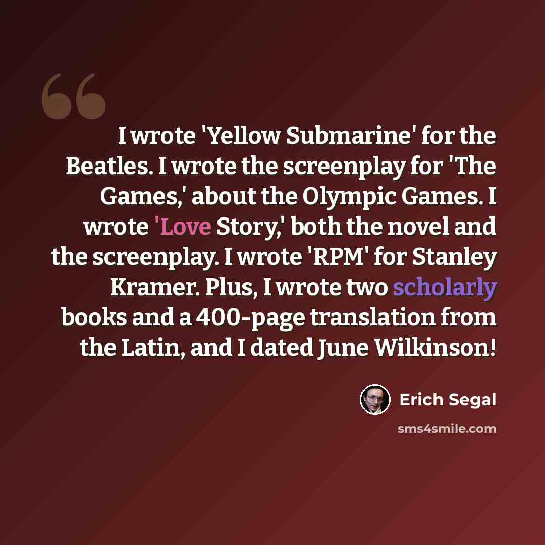 “I wrote 'Yellow Submarine' for the Beatles. I wrote the screenplay for 'The Games,' about the Olympic Games. I wrote 'Love Story,' both the novel and the screenplay. I wrote 'RPM' for Stanley Kramer. Plus, I wrote two scholarly books and a 400-page translation from the Latin, and I dated June…” quote by Erich Segal